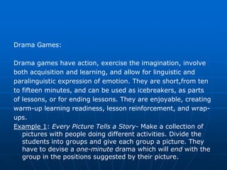 Drama Games:

Drama games have action, exercise the imagination, involve
both acquisition and learning, and allow for linguistic and
paralinguistic expression of emotion. They are short,from ten
to fifteen minutes, and can be used as icebreakers, as parts
of lessons, or for ending lessons. They are enjoyable, creating
warm-up learning readiness, lesson reinforcement, and wrap-
ups.
Example 1: Every Picture Tells a Story- Make a collection of
   pictures with people doing different activities. Divide the
   students into groups and give each group a picture. They
   have to devise a one-minute drama which will end with the
   group in the positions suggested by their picture.
 