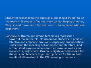 Student B responds to the questions, but should try not to be
too explicit. If students find that they cannot help each other,
They should move on to the next one, or to someone who can
help them.

Conclusion: Drama and drama techniques represent a
  powerful tool in the EFL classroom for students to practice
  effective and emphatic oral skills, especially pronunciation,
  understand the meaning behind important literature, and
  act out short plays or scenes for their own, as well as an
  audience´s, enjoyment. Drama is highly recommended for
  students and teachers to put into practice for the mutual
  benefit of all involved in the EFL learning experience!
 