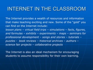 INTERNET IN THE CLASSROOM
The Internet provides a wealth of resources and information
that make teaching exciting and new. Some of the “gold” you
can find on the Internet include:
lesson plans – virtual field trips – simulations – facts, figures,
and formulas – exhibits – experiments – maps – seminars for
professional development – songs and stories – tutorials –
puzzles - book reviews – historical archives – authors –
science fair projects – collaborative projects

The Internet is also an ideal mechanism for encouraging
students to assume responsibility for their own learning.
 