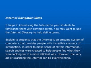 Internet Navigation Skills

It helps in introducing the Internet to your students to
familiarize them with common terms. You may want to use
the Internet Glossary to help define terms.

Explain to students that the Internet is an amazing system of
computers that provides people with incredible amounts of
information. In order to make sense of all this information,
search engines were created to help people find what they
were looking for in a more efficient way. However, the very
act of searching the Internet can be overwhelming.
 