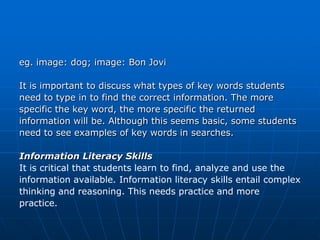 eg. image: dog; image: Bon Jovi

It is important to discuss what types of key words students
need to type in to find the correct information. The more
specific the key word, the more specific the returned
information will be. Although this seems basic, some students
need to see examples of key words in searches.

Information Literacy Skills
It is critical that students learn to find, analyze and use the
information available. Information literacy skills entail complex
thinking and reasoning. This needs practice and more
practice.
 