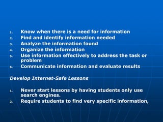 1.   Know when there is a need for information
2.   Find and identify information needed
3.   Analyze the information found
4.   Organize the information
5.   Use information effectively to address the task or
     problem
6.   Communicate information and evaluate results

Develop Internet-Safe Lessons

1.   Never start lessons by having students only use
     search engines.
2.   Require students to find very specific information,
 