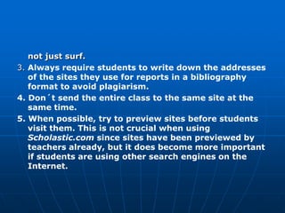 not just surf.
3. Always require students to write down the addresses
   of the sites they use for reports in a bibliography
   format to avoid plagiarism.
4. Don´t send the entire class to the same site at the
   same time.
5. When possible, try to preview sites before students
   visit them. This is not crucial when using
   Scholastic.com since sites have been previewed by
   teachers already, but it does become more important
   if students are using other search engines on the
   Internet.
 