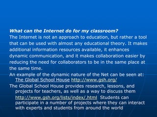 What can the Internet do for my classroom?
The Internet is not an approach to education, but rather a tool
that can be used with almost any educational theory. It makes
additional information resources available, it enhances
dynamic communication, and it makes collaboration easier by
reducing the need for collaborators to be in the same place at
the same time.
An example of the dynamic nature of the Net can be seen at:
   The Global School House http://www.gsh.org/
The Global School House provides research, lessons, and
   projects for teachers, as well as a way to discuss them
   http://www.gsh.org/lists/index/.html Students can
   participate in a number of projects where they can interact
   with experts and students from around the world
 