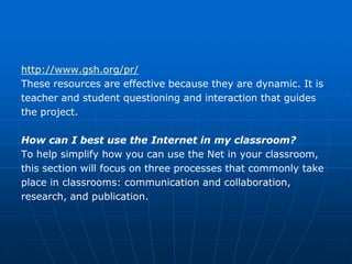 http://www.gsh.org/pr/
These resources are effective because they are dynamic. It is
teacher and student questioning and interaction that guides
the project.

How can I best use the Internet in my classroom?
To help simplify how you can use the Net in your classroom,
this section will focus on three processes that commonly take
place in classrooms: communication and collaboration,
research, and publication.
 