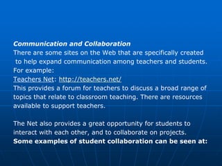 Communication and Collaboration
There are some sites on the Web that are specifically created
 to help expand communication among teachers and students.
For example:
Teachers Net: http://teachers.net/
This provides a forum for teachers to discuss a broad range of
topics that relate to classroom teaching. There are resources
available to support teachers.

The Net also provides a great opportunity for students to
interact with each other, and to collaborate on projects.
Some examples of student collaboration can be seen at:
 