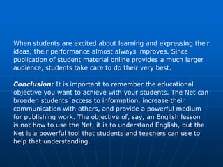 When students are excited about learning and expressing their
ideas, their performance almost always improves. Since
publication of student material online provides a much larger
audience, students take care to do their very best.

Conclusion: It is important to remember the educational
objective you want to achieve with your students. The Net can
broaden students´access to information, increase their
communication with others, and provide a powerful medium
for publishing work. The objective of, say, an English lesson
is not how to use the Net, it is to understand English, but the
Net is a powerful tool that students and teachers can use to
help that understanding.
 