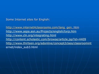 Some Internet sites for English:

http://www.internet4classrooms.com/lang_gen. htm
http://www.aspa.asn.au/Projects/english/txrp.htm
http://www.cln.org/integrating.html
http://content.scholastic.com/browse/article.jsp?id=4409
http://www.thirteen.org/edonline/concept2class/classroomint
ernet/index_sub3.html
 