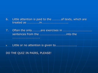6.   Little attention is paid to the …………of texts, which are
     treated as …………….in……………………………..

7.   Often the only………..are exercises in …………………………………
     sentences from the ……………………………..into the
     ……………………………….

8.   Little or no attention is given to……………………….

DO THE QUIZ IN PAIRS, PLEASE!
 