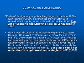 GOUIN AND THE SERIES METHOD


“Modern” foreign language teaching began in the late 1800s
  with Francois Gouin, a French teacher of Latin with
  remarkable insights, who published his book entitled The
  Art of Learning and Studying Foreign Languages, in
  1880.

   Gouin went through a rather painful experience to learn
    German. He moved to Hamburg, Germany for one year in
    mid-life. Once there, he decided to “master” the language
    by memorizing a German grammar book and 248 irregular
    German verbs, instead of conversing with natives. He did
    this in only ten days and then hurried to the university to
    test his new knowledge. He wrote, “But alas! I could not
    understand a single word, not a single word!” (1880)
 