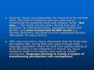    However, Gouin was undaunted. He returned to his isolated
    room, this time to memorize German roots and to
    rememorize the grammar book and irregular verbs. “But
    alas…”, the result was the same. During that year in
    Germany, he memorized books, translated Goethe and
    Schiller, and even memorized 30,000 words in a
    German dictionary, but failed to even understand German
    afterwards. He was a failure!

   After returning home, Gouin discovered that his three-year-
    old nephew had, during that year, gone through child
    language acquisition where he went from saying nothing at
    all to becoming a real chatterbox in French. So, Gouin
    started to observe his nephew and came to certain
    conclusions: language learning is mainly a matter of
    transforming perceptions into conceptions!
 
