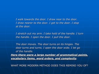 I walk towards the door. I draw near to the door.
   I draw nearer to the door. I get to the door. I stop
   at the door.

   I stretch out my arm. I take hold of the handle. I turn
   the handle. I open the door. I pull the door.

   The door moves. The door turns on its hinges. The
   door turns and turns. I open the door wide. I let go
   of the handle.
Here there were a large number of grammatical points,
vocabulary items, word orders, and complexity.

WHAT MORE MODERN METHOD DOES THIS REMIND YOU OF?
 