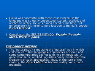    Gouin was successful with these lessons because the
    language was so easily understood, stored, recalled, and
    related to reality. He was a man ahead of his time, but
    unfortunately his insights were lost due to Berlitz´s popular
    Direct Method.

1. Question on the SERIES METHOD: Explain the main
   ideas. Work in pairs.


THE DIRECT METHOD
 The “naturalistic”- simulating the “natural” way in which
  children learn first languages- approaches of Gouin and
  some contemporaries did not take hold immediately. A
  generation later, applied linguistics finally established the
  credibility of such approaches. Thus, at the turn of the
  century, the Direct Method became widely known and
  practiced.
 