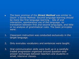     The basic premise of the Direct Method was similar to
     Gouin´s Series Method. Second language learning should
     be more like first language learning – lots of oral
     interaction, spontaneous use of the language, no
     translation between first and second languages, and little
     or no analysis of grammatical rules. The basic principles
     were:

1.   Classroom instruction was conducted exclusively in the
     target language.

2.   Only everyday vocabulary and sentences were taught.

3.   Oral communication skills were built up in a carefully
     traded progression organized around question-and-
     answer exchanges between teachers and students in
     small, intensive classes.
 
