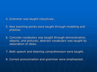 4. Grammar was taught inductively.

5. New teaching points were taught through modeling and
   practice.

6. Concrete vocabulary was taught through demonstration,
   objects, and pictures; abstract vocabulary was taught by
   association of ideas.

7. Both speech and listening comprehension were taught.

8. Correct pronunciation and grammar were emphasized.
 
