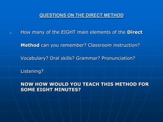 QUESTIONS ON THE DIRECT METHOD


1.   How many of the EIGHT main elements of the Direct

     Method can you remember? Classroom instruction?

     Vocabulary? Oral skills? Grammar? Pronunciation?

     Listening?

     NOW HOW WOULD YOU TEACH THIS METHOD FOR
     SOME EIGHT MINUTES?
 