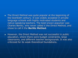    The Direct Method was quite popular at the beginning of
    the twentieth century. It was widely accepted in private
    language schools with highly motivated students and
    native-speaking teachers. The best known populizer was
    Charles Berlitz, who never called it the Direct Method, and
    chose to call it the Berlitz Method.

   However, the Direct Method was not successful in public
    education, where there were budget constraints, large
    classrooms, and different teacher backgrounds. It was also
    criticized for its weak theoretical foundations.
 