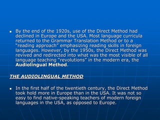    By the end of the 1920s, use of the Direct Method had
    declined in Europe and the USA. Most language curricula
    returned to the Grammar Translation Method or to a
    “reading approach” emphasizing reading skills in foreign
    languages. However, by the 1950s, the Direct Method was
    revived and redirected into what was the most visible of all
    language teaching “revolutions” in the modern era, the
    Audiolingual Method.

THE AUDIOLINGUAL METHOD

   In the first half of the twentieth century, the Direct Method
    took hold more in Europe than in the USA. It was not so
    easy to find native-speaking teachers of modern foreign
    languages in the USA, as opposed to Europe.
 