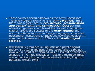    These courses became known as the Army Specialized
    Training Program (ASTP) or the “Army Method.” Here
    there was a great deal of oral activity- pronunciation
    and pattern drills and conversation classes- with
    almost no grammar and translation found in traditional
    classes. Soon, the success of the Army Method and
    revived national interest in foreign languages stimulated
    educational institutions to adopt the new methodology. It
    came to be known in the 1950s as the Audiolingual
    Method.

   It was firmly grounded in linguistic and psychological
    theory. Structural linguists of the 1940s and 1950s got
    involved in what they claimed was a “scientific descriptive
    analysis” of various languages. Teaching methodologists
    saw a direct application of analysis to teaching linguistic
    patterns. (Fries, 1945)
 
