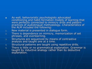     As well, behavioristic psychologists advocated
     conditioning and habit-formation models of learning that
     were perfectly connected to mimicry drills and pattern
     practices of audiolingual methodology. Characteristics of
     the ALM included the following:
1.   New material is presented in dialogue form.
2.   There is dependence on mimicry, memorization of set
     phrases, and overlearning.
3.   Structures are sequenced by means of contrastive
     analysis and taught one at a time.
4.   Structural patterns are taught using repetitive drills.
5.   There is little or no grammatical explanation. Grammar is
     taught by inductive analogy rather than by deductive
     explanation.
 