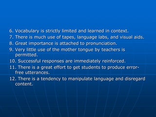 6.Vocabulary is strictly limited and learned in context.
7.There is much use of tapes, language labs, and visual aids.
8.Great importance is attached to pronunciation.
9.Very little use of the mother tongue by teachers is
  permitted.
10. Successful responses are immediately reinforced.
11. There is a great effort to get students to produce error-
  free utterances.
12. There is a tendency to manipulate language and disregard
  content.
 