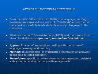 APPROACH, METHOD AND TECHNIQUE


   From the mid-1880s to the mid-1980s, the language teaching
    profession was involved in a search for “methods” or one method
    that could successfully teach students a foreign language in the
    classroom.

   What is a method? Edward Anthony (1963) said there were three
    hierarchical elements, approach, method and technique.

   Approach: a set of assumptions dealing with the nature of
    language, learning, and teaching.
   Method: an overall plan for systematic presentation of language
    based on a selected approach.
   Techniques: specific activities shown in the classroom consistent
    with a method and in harmony with an approach.
 