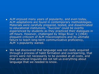    ALM enjoyed many years of popularity, and even today,
    ALM adaptations are found in contemporary methodologies.
    Materials were carefully prepared, tested, and disseminated
    to educational institutions. “Success” could be overtly
    experienced by students as they practiced their dialogues in
    off-hours. However, challenged by Wilga River´s (1964)
    eloquent criticism of ALM misconceptions and its ultimate
    failure to teach long-term communicative proficiency,
    ALM´s popularity waned.

   We had discovered that language was not really acquired
    through a process of habit formation and overlearning, that
    errors were not necessarily to be avoided at all costs, and
    that structural linguists did not tell us everything about
    language that we needed to know.
 