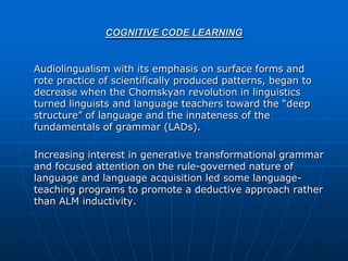 COGNITIVE CODE LEARNING


Audiolingualism with its emphasis on surface forms and
rote practice of scientifically produced patterns, began to
decrease when the Chomskyan revolution in linguistics
turned linguists and language teachers toward the “deep
structure” of language and the innateness of the
fundamentals of grammar (LADs).

Increasing interest in generative transformational grammar
and focused attention on the rule-governed nature of
language and language acquisition led some language-
teaching programs to promote a deductive approach rather
than ALM inductivity.
 