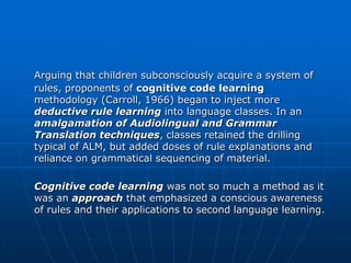 Arguing that children subconsciously acquire a system of
rules, proponents of cognitive code learning
methodology (Carroll, 1966) began to inject more
deductive rule learning into language classes. In an
amalgamation of Audiolingual and Grammar
Translation techniques, classes retained the drilling
typical of ALM, but added doses of rule explanations and
reliance on grammatical sequencing of material.

Cognitive code learning was not so much a method as it
was an approach that emphasized a conscious awareness
of rules and their applications to second language learning.
 