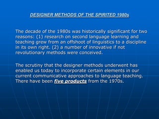 DESIGNER METHODS OF THE SPIRITED 1980s


The decade of the 1980s was historically significant for two
reasons: (1) research on second language learning and
teaching grew from an offshoot of linguistics to a discipline
in its own right. (2) a number of innovative if not
revolutionary methods were conceived.

The scrutiny that the designer methods underwent has
enabled us today to incorporate certain elements in our
current communicative approaches to language teaching.
There have been five products from the 1970s.
 