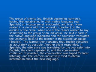The group of clients (eg. English beginning learners),
having first established in their native language (eg.
Spanish) an interpersonal relationship and trust, were
seated in a circle with the counselor (teacher) on the
outside of the circle. When one of the clients wished to say
something to the group or an individual, he said it back in
the native language (Spanish) and the counselor translated
the utterance back to the learner in the second language
(English). The learner then repeated that English sentence
as accurately as possible. Another client responded, in
Spanish; the utterance was translated by the counselor into
English; the client repeated it; and the conversation
continued. If possible, the conversation was taped for later
listening, and the learners inductively tried to obtain
information about the new language.
 