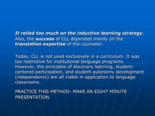 It relied too much on the inductive learning strategy.
Also, the success of CLL depended mainly on the
translation expertise of the counselor.

Today, CLL is not used exclusively in a curriculum. It was
too restrictive for institutional language programs.
However, the principles of discovery learning, student-
centered participation, and student autonomy development
(independence) are all viable in application to language
classrooms.

PRACTICE THIS METHOD- MAKE AN EIGHT MINUTE
PRESENTATION.
 