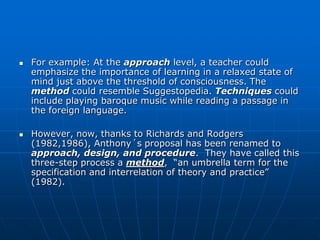    For example: At the approach level, a teacher could
    emphasize the importance of learning in a relaxed state of
    mind just above the threshold of consciousness. The
    method could resemble Suggestopedia. Techniques could
    include playing baroque music while reading a passage in
    the foreign language.

   However, now, thanks to Richards and Rodgers
    (1982,1986), Anthony´s proposal has been renamed to
    approach, design, and procedure. They have called this
    three-step process a method, “an umbrella term for the
    specification and interrelation of theory and practice”
    (1982).
 