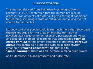 2. SUGGESTOPEDIA:

This method derived from Bulgarian Psychologist Georgi
Lozanov´s (1979) contention that the human brain could
process large amounts of material if given the right conditions
for learning, including a state of relaxation and giving over of
control to the teacher.

Lozanov said that people could learn much more than they gave
themselves credit for. He drew on insights from Soviet
psychological research on extrasensory perception and yoga,
and created a method for learning that emphasized relaxed
states of mind for maximum retention of material. Baroque
music was central to his method with its specific rhythm,
creating a “relaxed concentration” that led to
“superlearning”. There was an increase in alpha brain waves
and a decrease in blood pressure and pulse rate.
 