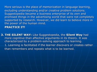 More serious is the place of memorization in language learning,
  excluding understanding and/or creative problem solutions.
  Suggestopedia became a business enterprise of its own and
  promised things in the advertising world that were not completely
  supported by research. However, we did learn to believe more in
  the power of the human mind.
  PRACTICE IT!

3. THE SILENT WAY: Like Suggestopedia, the Silent Way had
   more cognitive than affective arguments in its theory. It was
   characterized by a problem-solving approach to learning.
   1. Learning is facilitated if the learner discovers or creates rather
   than remembers and repeats what is to be learned.
 