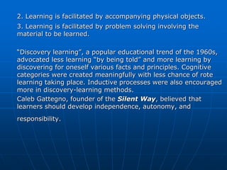 2. Learning is facilitated by accompanying physical objects.
3. Learning is facilitated by problem solving involving the
material to be learned.

“Discovery learning”, a popular educational trend of the 1960s,
advocated less learning “by being told” and more learning by
discovering for oneself various facts and principles. Cognitive
categories were created meaningfully with less chance of rote
learning taking place. Inductive processes were also encouraged
more in discovery-learning methods.
Caleb Gattegno, founder of the Silent Way, believed that
learners should develop independence, autonomy, and
responsibility.
 