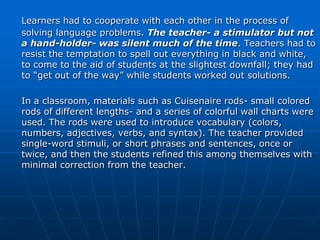 Learners had to cooperate with each other in the process of
solving language problems. The teacher- a stimulator but not
a hand-holder- was silent much of the time. Teachers had to
resist the temptation to spell out everything in black and white,
to come to the aid of students at the slightest downfall; they had
to “get out of the way” while students worked out solutions.

In a classroom, materials such as Cuisenaire rods- small colored
rods of different lengths- and a series of colorful wall charts were
used. The rods were used to introduce vocabulary (colors,
numbers, adjectives, verbs, and syntax). The teacher provided
single-word stimuli, or short phrases and sentences, once or
twice, and then the students refined this among themselves with
minimal correction from the teacher.
 