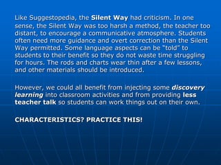 Like Suggestopedia, the Silent Way had criticism. In one
sense, the Silent Way was too harsh a method, the teacher too
distant, to encourage a communicative atmosphere. Students
often need more guidance and overt correction than the Silent
Way permitted. Some language aspects can be “told” to
students to their benefit so they do not waste time struggling
for hours. The rods and charts wear thin after a few lessons,
and other materials should be introduced.

However, we could all benefit from injecting some discovery
learning into classroom activities and from providing less
teacher talk so students can work things out on their own.

CHARACTERISTICS? PRACTICE THIS!
 