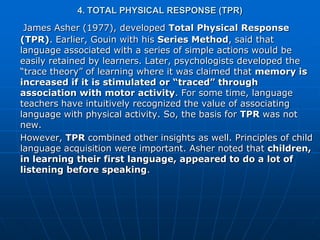 4. TOTAL PHYSICAL RESPONSE (TPR)
 James Asher (1977), developed Total Physical Response
(TPR). Earlier, Gouin with his Series Method, said that
language associated with a series of simple actions would be
easily retained by learners. Later, psychologists developed the
“trace theory” of learning where it was claimed that memory is
increased if it is stimulated or “traced” through
association with motor activity. For some time, language
teachers have intuitively recognized the value of associating
language with physical activity. So, the basis for TPR was not
new.
However, TPR combined other insights as well. Principles of child
language acquisition were important. Asher noted that children,
in learning their first language, appeared to do a lot of
listening before speaking.
 