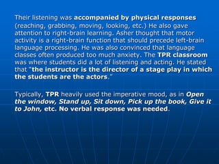 Their listening was accompanied by physical responses
(reaching, grabbing, moving, looking, etc.) He also gave
attention to right-brain learning. Asher thought that motor
activity is a right-brain function that should precede left-brain
language processing. He was also convinced that language
classes often produced too much anxiety. The TPR classroom
was where students did a lot of listening and acting. He stated
that “the instructor is the director of a stage play in which
the students are the actors.”

Typically, TPR heavily used the imperative mood, as in Open
the window, Stand up, Sit down, Pick up the book, Give it
to John, etc. No verbal response was needed.
 