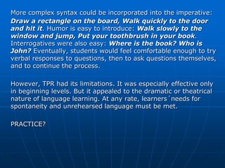 More complex syntax could be incorporated into the imperative:
Draw a rectangle on the board, Walk quickly to the door
and hit it. Humor is easy to introduce: Walk slowly to the
window and jump, Put your toothbrush in your book.
Interrogatives were also easy: Where is the book? Who is
John? Eventually, students would feel comfortable enough to try
verbal responses to questions, then to ask questions themselves,
and to continue the process.

However, TPR had its limitations. It was especially effective only
in beginning levels. But it appealed to the dramatic or theatrical
nature of language learning. At any rate, learners´needs for
spontaneity and unrehearsed language must be met.

PRACTICE?
 