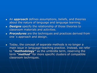    An approach defines assumptions, beliefs, and theories
    about the nature of language and language learning.
   Designs specify the relationship of those theories to
    classroom materials and activities.
   Procedures are the techniques and practices derived from
    one´s approach and design.

   Today, the concept of separate methods is no longer a
    main issue in language-teaching practice. Instead, we refer
    to “methodology” as the umbrella term, reserving the
    term “method” for more specific clusters of compatible
    classroom techniques.
 