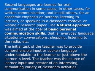 Second languages are learned for oral
communication in some cases; in other cases, for
written communication; and in still others, for an
academic emphasis on perhaps listening to
lectures, or speaking in a classroom context, or
writing a research paper. The Natural Approach
was aimed at the goal of basic personal
communication skills, that is, everyday language
situations- conversations, shopping, listening to
the radio, etc.
The initial task of the teacher was to provide
comprehensible input or spoken language
understandable to the learner or just above the
learner´s level. The teacher was the source of
learner input and creator of an interesting,
stimulating variety of classroom activities.
 