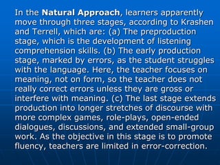 In the Natural Approach, learners apparently
move through three stages, according to Krashen
and Terrell, which are: (a) The preproduction
stage, which is the development of listening
comprehension skills. (b) The early production
stage, marked by errors, as the student struggles
with the language. Here, the teacher focuses on
meaning, not on form, so the teacher does not
really correct errors unless they are gross or
interfere with meaning. (c) The last stage extends
production into longer stretches of discourse with
more complex games, role-plays, open-ended
dialogues, discussions, and extended small-group
work. As the objective in this stage is to promote
fluency, teachers are limited in error-correction.
 