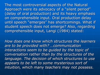 The most controversial aspects of the Natural
Approach were its advocacy of a “silent period”
(delay of oral production) and its heavy emphasis
on comprehensible input. Oral production delay
until speech “emerges” has shortcomings. What if
student speech does not emerge? Also, regarding
comprehensible input, Langi (1984) stated:

How does one know which structures the learners
are to be provided with? …communication
interactions seem to be guided by the topic of
conversation rather than by the structures of the
language. The decision of which structures to use
appears to be left to some mysterious sort of
intuition, which many teachers may not possess.
 