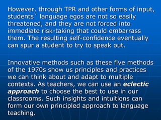 However, through TPR and other forms of input,
students´ language egos are not so easily
threatened, and they are not forced into
immediate risk-taking that could embarrass
them. The resulting self-confidence eventually
can spur a student to try to speak out.

Innovative methods such as these five methods
of the 1970s show us principles and practices
we can think about and adapt to multiple
contexts. As teachers, we can use an eclectic
approach to choose the best to use in our
classrooms. Such insights and intuitions can
form our own principled approach to language
teaching.
 