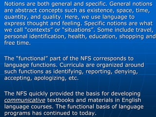 Notions are both general and specific. General notions
are abstract concepts such as existence, space, time,
quantity, and quality. Here, we use language to
express thought and feeling. Specific notions are what
we call “contexts” or “situations”. Some include travel,
personal identification, health, education, shopping and
free time.

The “functional” part of the NFS corresponds to
language functions. Curricula are organized around
such functions as identifying, reporting, denying,
accepting, apologizing, etc.

The NFS quickly provided the basis for developing
communicative textbooks and materials in English
language courses. The functional basis of language
programs has continued to today.
 