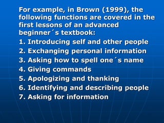 For example, in Brown (1999), the
following functions are covered in the
first lessons of an advanced
beginner´s textbook:
1. Introducing self and other people
2. Exchanging personal information
3. Asking how to spell one´s name
4. Giving commands
5. Apologizing and thanking
6. Identifying and describing people
7. Asking for information
 