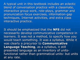 A typical unit in this textbook includes an eclectic
blend of conversation practice with a classmate,
interactive group work, role-plays, grammar and
pronunciation focus exercises, information-gap
techniques, Internet activities, and extra class
interactive practice.

It should be emphasized that the NFS did not
necessarily develop communicative competence in
learners. It was not a method, to specify how you
would teach something. It was a syllabus. While it
was clearly a precursor to Communicative
Language Teaching, as a syllabus, it still
presented language as an inventory of units-
functional rather than grammatical units- but units
at any rate.
 