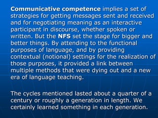 Communicative competence implies a set of
strategies for getting messages sent and received
and for negotiating meaning as an interactive
participant in discourse, whether spoken or
written. But the NFS set the stage for bigger and
better things. By attending to the functional
purposes of language, and by providing
contextual (notional) settings for the realization of
those purposes, it provided a link between
multiple methods that were dying out and a new
era of language teaching.

The cycles mentioned lasted about a quarter of a
century or roughly a generation in length. We
certainly learned something in each generation.
 